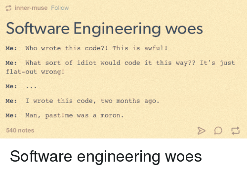 Software Engineering Woes: Me: Who wrote this code?! This is awful! Me: What sort of idiot would code it this way?? It's just flat-out wrong! Me: ... Me: I wrote this code, two months ago. Me: Man, past me was a moron.