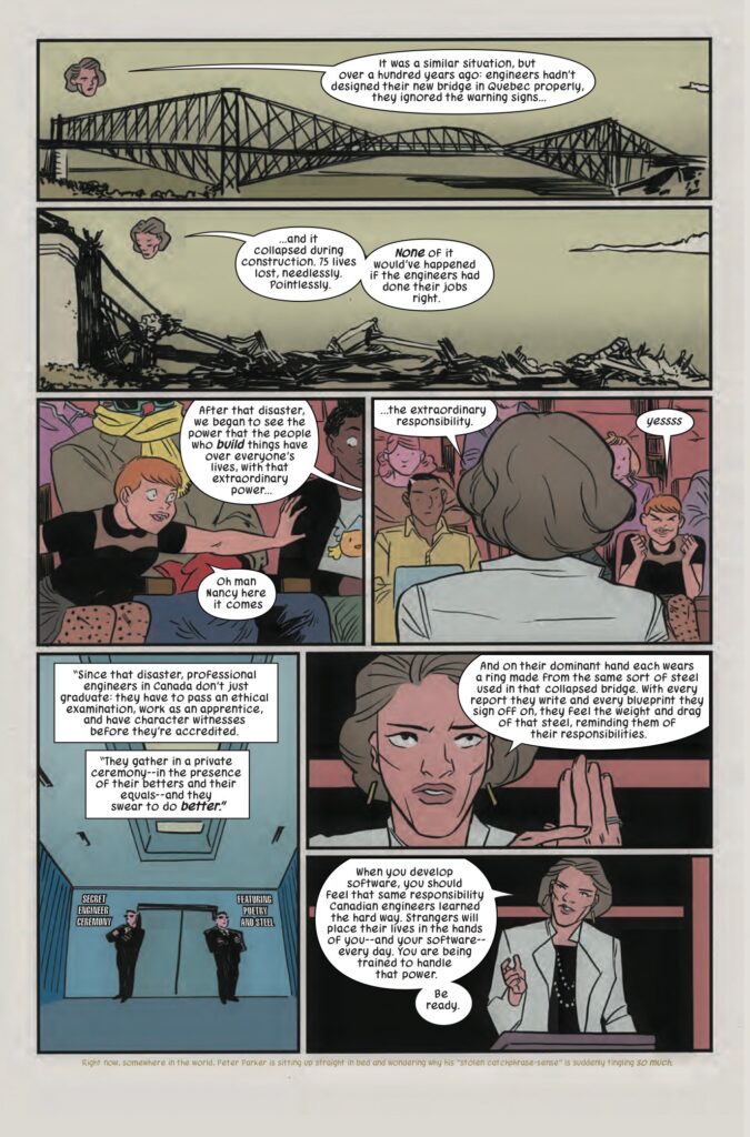 Pages out of Squirrel Girl Issue 17 talking about the ethics of Engineers in Canada. Panel 1: picture of a bridge. Professor: It was a similar situation, but over a hundred years ago: engineers hadn't designed their new bridge in Quebec properly, they ignored the warning signs... Panel 2: collapsed bridge. Professor: ...and it collapsed during construction. 75 lives lost, needlessly. Pointlessly. None of it would've happened if the engineers had done their jobs right. Panel 3: picture of Doreen Green, aka Squirrel Girl, in the lecture hall, her hand on her friend Nancy. Professor (off panel): After that disaster, we began to see the power that the people who build things have over everyone's lives, with that extraordinary power... Doreen: Oh man Nancy here it comes Panel 4: back of Professor's head, facing the lecture hall. Doreen can be seen over the professor's right shoulder. Professor: ...the extraordinary responsibility. Doreen: Yesss! Panel 5: A secret society's doorway, guarded by two men in black suits. Professor (overlaid on panel): Since that disaster, professional engineers in Canada don't just graduate; they have to pass an ethical examination, work as an apprentice, and have character witnesses before they're accredited. They gather in a private ceremony00in the presence of their betters and their equals--and they swear to do better" Panel 6: Professor holding up her left hand and pointing at the ring she wears on her pinky finger. Professor: And on their dominant hand each wears a ring made from he same sort of steel used in that collapsed bridge. With every report they write and every blueprint they sign off on, they feel the weight and drag of that steel, reminding them of their responsibilities. Panel 7: Professor behind the podium. Professor: When you develop software, you should feel that same responsibility Canadian engineers learned the hard way. Strangers will place their lives in the hands of you--and your software--every day. You are being trained to handle that power. Be ready.