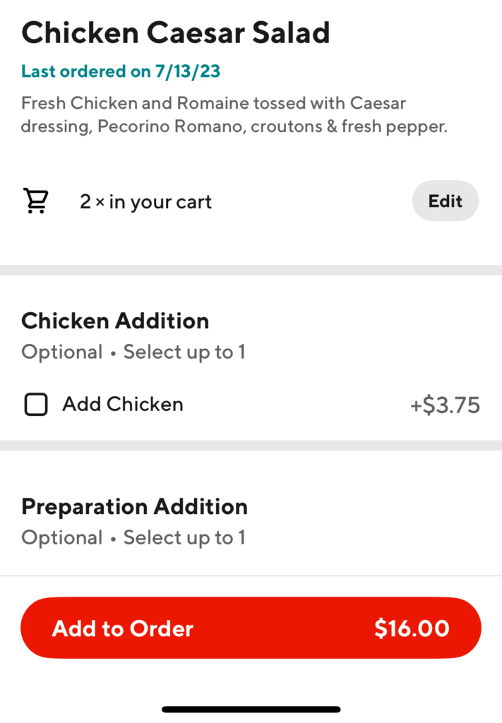 A screenshot from a food delivery service. It reads: chicken caesar salad. last ordered on 7/13/23. fresh chicken and romaine tossed with caesar dressing, pecorino romano, croutons, and fresh pepper. 2 in your cart. Edit button. Chicken addition. Optional, select up to one. Add chicken plus $3.75. Preparation addition. Optional, select up to one. The scrollable area cuts off and the add to order button displaying $16.00 is the last visible thing on the screen.